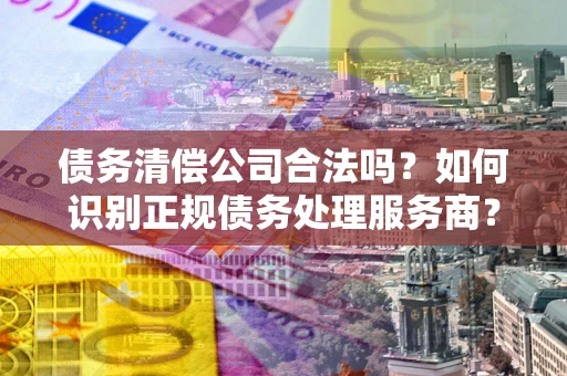 济南债务清偿公司合法吗？如何识别正规债务处理服务商？