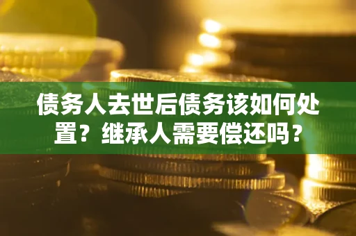济南债务人去世后债务该如何处置？继承人需要偿还吗？