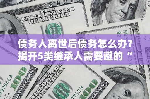济南债务人离世后债务怎么办？揭开5类继承人需要避的“坑”